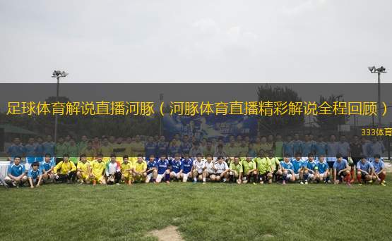 足球體育解說直播河豚（河豚體育直播精彩解說全程回顧）